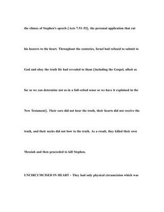 the climax of Stephen’s speech (Acts 7:51-53), the personal application that cut
his hearers to the heart. Throughout the centuries, Israel had refused to submit to
God and obey the truth He had revealed to them (including the Gospel, albeit as
far as we can determine not as in a full-orbed sense as we have it explained in the
New Testament). Their ears did not hear the truth, their hearts did not receive the
truth, and their necks did not bow to the truth. As a result, they killed their own
Messiah and then proceeded to kill Stephen.
UNCIRCUMCISED IN HEART - They had only physical circumcision which was
 