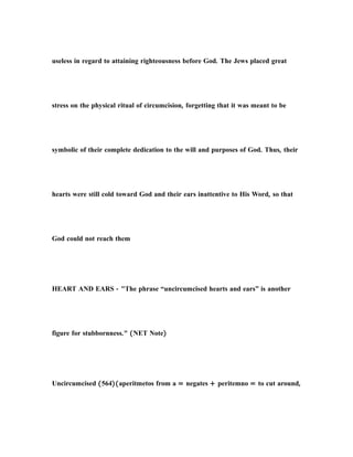 useless in regard to attaining righteousness before God. The Jews placed great
stress on the physical ritual of circumcision, forgetting that it was meant to be
symbolic of their complete dedication to the will and purposes of God. Thus, their
hearts were still cold toward God and their ears inattentive to His Word, so that
God could not reach them
HEART AND EARS - "The phrase “uncircumcised hearts and ears” is another
figure for stubbornness." (NET Note)
Uncircumcised (564)(aperitmetos from a = negates + peritemno = to cut around,
 