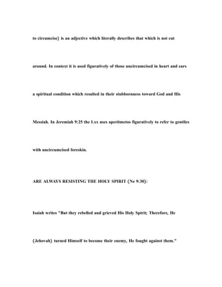 to circumcise) is an adjective which literally describes that which is not cut
around. In context it is used figuratively of those uncircumcised in heart and ears
a spiritual condition which resulted in their stubbornness toward God and His
Messiah. In Jeremiah 9:25 the Lxx uses aperitmetos figuratively to refer to gentiles
with uncircumcised foreskin.
ARE ALWAYS RESISTING THE HOLY SPIRIT (Ne 9:30):
Isaiah writes "But they rebelled and grieved His Holy Spirit; Therefore, He
(Jehovah) turned Himself to become their enemy, He fought against them."
 