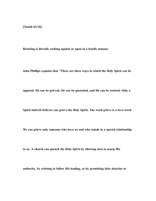 (Isaiah 63:10)
Resisting is literally rushing against or upon in a hostile manner.
John Phillips explains that "There are three ways in which the Holy Spirit can be
opposed. He can be grieved, He can be quenched, and He can be resisted. Only a
Spirit-indwelt believer can grieve the Holy Spirit. The word grieve is a love-word.
We can grieve only someone who loves us and who stands in a special relationship
to us. A church can quench the Holy Spirit by allowing men to usurp His
authority, by refusing to follow His leading, or by permitting false doctrine or
 