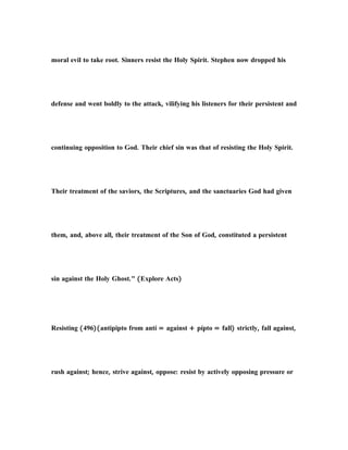 moral evil to take root. Sinners resist the Holy Spirit. Stephen now dropped his
defense and went boldly to the attack, vilifying his listeners for their persistent and
continuing opposition to God. Their chief sin was that of resisting the Holy Spirit.
Their treatment of the saviors, the Scriptures, and the sanctuaries God had given
them, and, above all, their treatment of the Son of God, constituted a persistent
sin against the Holy Ghost." (Explore Acts)
Resisting (496)(antipipto from antí = against + pípto = fall) strictly, fall against,
rush against; hence, strive against, oppose: resist by actively opposing pressure or
 