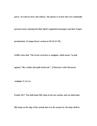 power. To resist by force and violence. The picture is of men who were continually
(present tense) rejecting the Holy Spirit’s appointed messengers and their Gospel
proclamation. (CompareJesus’ sermon in Mt 23:13–39).
Griffis writes that "The Greek word here is antipipto, which means "to pull
against," like a heifer that pulls backward." (Characters with Character)
Antipipto 3v in Lxx:
Exodus 26:5 "You shall make fifty loops in the one curtain, and you shall make
fifty loops on the edge of the curtain that is in the second set; the loops shall be
 