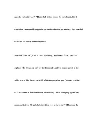 opposite each other.... 17 "There shall be two tenons for each board, fitted
(Antipipto - conveys idea opposite one to the other) to one another; thus you shall
do for all the boards of the tabernacle.
Numbers 27:14 for (What is "for" explaining? See context - Nu 27:12-13 -
explains why Moses can only see the Promised Land but cannot enter) in the
wilderness of Zin, during the strife of the congregation, you (Moses) rebelled
(Lxx = Marah = was contentious, disobedient; Lxx = antipipto) against My
command to treat Me as holy before their eyes at the water." (These are the
 