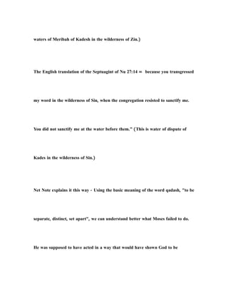 waters of Meribah of Kadesh in the wilderness of Zin.)
The English translation of the Septuagint of Nu 27:14 = because you transgressed
my word in the wilderness of Sin, when the congregation resisted to sanctify me.
You did not sanctify me at the water before them.” (This is water of dispute of
Kades in the wilderness of Sin.)
Net Note explains it this way - Using the basic meaning of the word qadash, "to be
separate, distinct, set apart", we can understand better what Moses failed to do.
He was supposed to have acted in a way that would have shown God to be
 