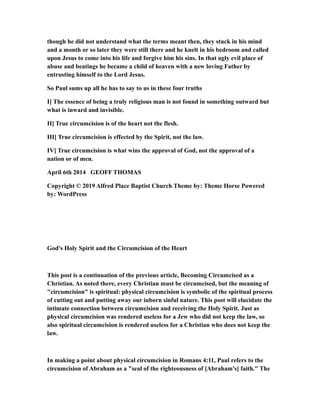 though he did not understand what the terms meant then, they stuck in his mind
and a month or so later they were still there and he knelt in his bedroom and called
upon Jesus to come into his life and forgive him his sins. In that ugly evil place of
abuse and beatings he became a child of heaven with a new loving Father by
entrusting himself to the Lord Jesus.
So Paul sums up all he has to say to us in these four truths
I] The essence of being a truly religious man is not found in something outward but
what is inward and invisible.
II] True circumcision is of the heart not the flesh.
III] True circumcision is effected by the Spirit, not the law.
IV] True circumcision is what wins the approval of God, not the approval of a
nation or of men.
April 6th 2014 GEOFF THOMAS
Copyright © 2019 Alfred Place Baptist Church Theme by: Theme Horse Powered
by: WordPress
God's Holy Spirit and the Circumcision of the Heart
This post is a continuation of the previous article, Becoming Circumcised as a
Christian. As noted there, every Christian must be circumcised, but the meaning of
"circumcision" is spiritual: physical circumcision is symbolic of the spiritual process
of cutting out and putting away our inborn sinful nature. This post will elucidate the
intimate connection between circumcision and receiving the Holy Spirit. Just as
physical circumcision was rendered useless for a Jew who did not keep the law, so
also spiritual circumcision is rendered useless for a Christian who does not keep the
law.
In making a point about physical circumcision in Romans 4:11, Paul refers to the
circumcision of Abraham as a "seal of the righteousness of [Abraham's] faith." The
 