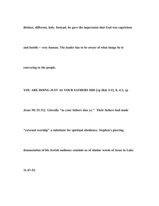 distinct, different, holy. Instead, he gave the impression that God was capricious
and hostile – very human. The leader has to be aware of what image he is
conveying to the people.
YOU ARE DOING JUST AS YOUR FATHERS DID (cp Heb 3:12, 8, 4:2, cp
Jesus Mt 23:31): Literally "as your fathers also ye." Their fathers had made
"external worship" a substitute for spiritual obedience. Stephen's piercing
denunciation of his Jewish audience reminds us of similar words of Jesus in Luke
11:47-51.
 