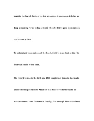 heart in the Jewish Scriptures. And strange as it may seem, it holds as
deep a meaning for us today as it did when God first gave circumcision
in Abraham's time.
To understand circumcision of the heart, we first must look at the rite
of circumcision of the flesh.
The record begins in the 12th and 15th chapters of Genesis. God made
unconditional promises to Abraham that his descendants would be
more numerous than the stars in the sky; that through his descendants
 