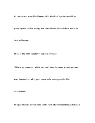 all the nations would be blessed; that Abraham's people would be
given a great land to occupy and that all who blessed them would in
turn be blessed.
Then, in the 17th chapter of Genesis, we read:
"This is My covenant, which you shall keep, between Me and you and
your descendants after you: every male among you shall be
circumcised.
And you shall be circumcised in the flesh of your foreskin; and it shall
 