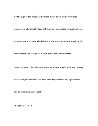 be the sign of the covenant between Me and you. And every male
among you who is eight days old shall be circumcised throughout your
generations, a servant who is born in the house or who is bought with
money from any foreigner, who is not of your descendants.
A servant who is born in your house or who is bought with your money
shall surely be circumcised; thus shall My covenant be in your flesh
for an everlasting covenant."
-Genesis 17:10-13
 