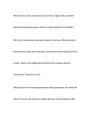 The key here is that circumcision was to be a "sign of the covenant"
that had already been given, with no strings attached, to Abraham.
The rite of circumcision was made a part of the Law of Moses several
hundred years later when God gave instruction concerning the birth of
a male: "And on the eighth day the flesh of his foreskin shall be
circumcised" (Leviticus 12:3).
This practice was continued generation after generation, but when the
nation of Israel was forced to wander 40 years in the wilderness the
 