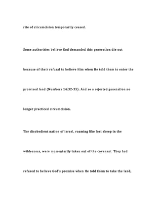 rite of circumcision temporarily ceased.
Some authorities believe God demanded this generation die out
because of their refusal to believe Him when He told them to enter the
promised land (Numbers 14:32-35). And so a rejected generation no
longer practiced circumcision.
The disobedient nation of Israel, roaming like lost sheep in the
wilderness, were momentarily taken out of the covenant. They had
refused to believe God's promise when He told them to take the land,
 