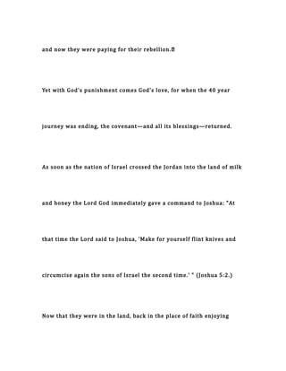 and now they were paying for their rebellion.…
Yet with God's punishment comes God's love, for when the 40 year
journey was ending, the covenant—and all its blessings—returned.
As soon as the nation of Israel crossed the Jordan into the land of milk
and honey the Lord God immediately gave a command to Joshua: "At
that time the Lord said to Joshua, 'Make for yourself flint knives and
circumcise again the sons of Israel the second time.' " (Joshua 5:2.)
Now that they were in the land, back in the place of faith enjoying
 