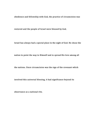 obedience and fellowship with God, the practice of circumcision was
restored and the people of Israel were blessed by God.
Israel has always had a special place in the sight of God. He chose the
nation to point the way to Himself and to spread His love among all
the nations. Since circumcision was the sign of the covenant which
involved this universal blessing, it had significance beyond its
observance as a national rite.
 