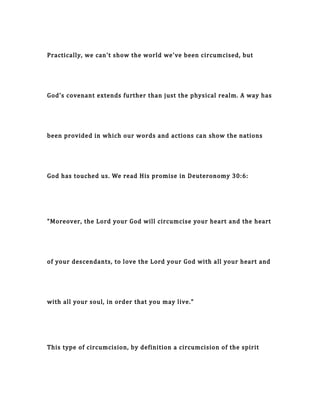 Practically, we can't show the world we've been circumcised, but
God's covenant extends further than just the physical realm. A way has
been provided in which our words and actions can show the nations
God has touched us. We read His promise in Deuteronomy 30:6:
"Moreover, the Lord your God will circumcise your heart and the heart
of your descendants, to love the Lord your God with all your heart and
with all your soul, in order that you may live."
This type of circumcision, by definition a circumcision of the spirit
 