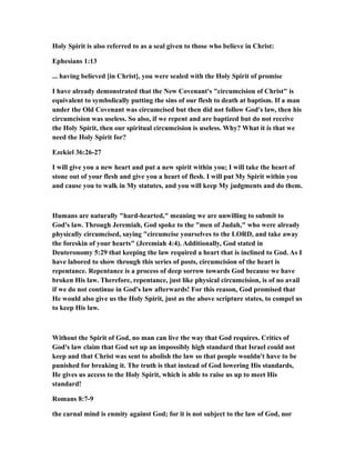 Holy Spirit is also referred to as a seal given to those who believe in Christ:
Ephesians 1:13
... having believed [in Christ], you were sealed with the Holy Spirit of promise
I have already demonstrated that the New Covenant's "circumcision of Christ" is
equivalent to symbolically putting the sins of our flesh to death at baptism. If a man
under the Old Covenant was circumcised but then did not follow God's law, then his
circumcision was useless. So also, if we repent and are baptized but do not receive
the Holy Spirit, then our spiritual circumcision is useless. Why? What it is that we
need the Holy Spirit for?
Ezekiel 36:26-27
I will give you a new heart and put a new spirit within you; I will take the heart of
stone out of your flesh and give you a heart of flesh. I will put My Spirit within you
and cause you to walk in My statutes, and you will keep My judgments and do them.
Humans are naturally "hard-hearted," meaning we are unwilling to submit to
God's law. Through Jeremiah, God spoke to the "men of Judah," who were already
physically circumcised, saying "circumcise yourselves to the LORD, and take away
the foreskin of your hearts" (Jeremiah 4:4). Additionally, God stated in
Deuteronomy 5:29 that keeping the law required a heart that is inclined to God. As I
have labored to show through this series of posts, circumcision of the heart is
repentance. Repentance is a process of deep sorrow towards God because we have
broken His law. Therefore, repentance, just like physical circumcision, is of no avail
if we do not continue in God's law afterwards! For this reason, God promised that
He would also give us the Holy Spirit, just as the above scripture states, to compel us
to keep His law.
Without the Spirit of God, no man can live the way that God requires. Critics of
God's law claim that God set up an impossibly high standard that Israel could not
keep and that Christ was sent to abolish the law so that people wouldn't have to be
punished for breaking it. The truth is that instead of God lowering His standards,
He gives us access to the Holy Spirit, which is able to raise us up to meet His
standard!
Romans 8:7-9
the carnal mind is enmity against God; for it is not subject to the law of God, nor
 