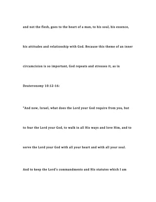 and not the flesh, goes to the heart of a man, to his soul, his essence,
his attitudes and relationship with God. Because this theme of an inner
circumcision is so important, God repeats and stresses it, as in
Deuteronomy 10:12-16:
"And now, Israel, what does the Lord your God require from you, but
to fear the Lord your God, to walk in all His ways and love Him, and to
serve the Lord your God with all your heart and with all your soul.
And to keep the Lord's commandments and His statutes which I am
 