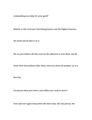 commanding you today for your good?
Behold, to the Lord your God belong heaven and the highest heavens,
the earth and all that is in it.
Yet on your fathers did the Lord set His affection to love them, and He
chose their descendants after them, even you above all peoples, as it is
this day.
Circumcise then your heart, and stiffen your neck no more."
Over and over again God probes the inner man, the real person. His
 