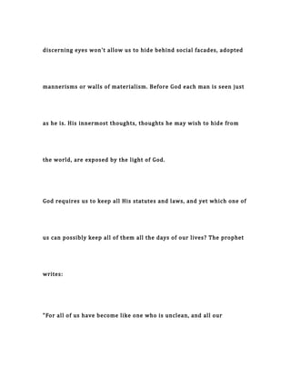 discerning eyes won't allow us to hide behind social facades, adopted
mannerisms or walls of materialism. Before God each man is seen just
as he is. His innermost thoughts, thoughts he may wish to hide from
the world, are exposed by the light of God.
God requires us to keep all His statutes and laws, and yet which one of
us can possibly keep all of them all the days of our lives? The prophet
writes:
"For all of us have become like one who is unclean, and all our
 