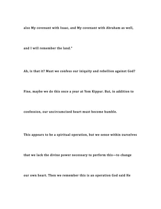 also My covenant with Isaac, and My covenant with Abraham as well,
and I will remember the land."
Ah, is that it? Must we confess our iniquity and rebellion against God?
Fine, maybe we do this once a year at Yom Kippur. But, in addition to
confession, our uncircumcised heart must become humble.
This appears to be a spiritual operation, but we sense within ourselves
that we lack the divine power necessary to perform this—to change
our own heart. Then we remember this is an operation God said He
 