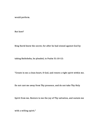 would perform.
But how?
King David knew the secret, for after he had sinned against God by
taking Bathsheba, he pleaded, in Psalm 51:10-12:
"Create in me a clean heart, O God, and renew a right spirit within me.
Do not cast me away from Thy presence, and do not take Thy Holy
Spirit from me. Restore to me the joy of Thy salvation, and sustain me
with a willing spirit."
 