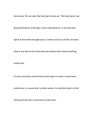 David said, "Do not take Thy Holy Spirit from me." The Holy Spirit, the
Ruach Ha'kodesh of the ages is the renewing force. It was the Holy
Spirit of God which brought peace, comfort and joy to David. He knew
what it was like to live both with and without God's Spirit dwelling
within him.
It's this very Spirit which David called upon to create a clean heart
within him—to renew him. In other words, it is the Holy Spirit of God
which performs the circumcision of the heart.
 