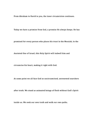 From Abraham to David to you, the inner circumcision continues.
Today we have a promise from God, a promise He always keeps. He has
promised for every person who places his trust in the Messiah, in the
Anointed One of Israel, this Holy Spirit will indwell him and
circumcise his heart, making it right with God.
At some point we all face God as uncircumcised, unrenewed searchers
after truth. We stand as animated beings of flesh without God's Spirit
inside us. We seek our own truth and walk our own paths.
 
