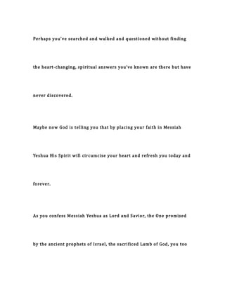 Perhaps you've searched and walked and questioned without finding
the heart-changing, spiritual answers you've known are there but have
never discovered.
Maybe now God is telling you that by placing your faith in Messiah
Yeshua His Spirit will circumcise your heart and refresh you today and
forever.
As you confess Messiah Yeshua as Lord and Savior, the One promised
by the ancient prophets of Israel, the sacrificed Lamb of God, you too
 