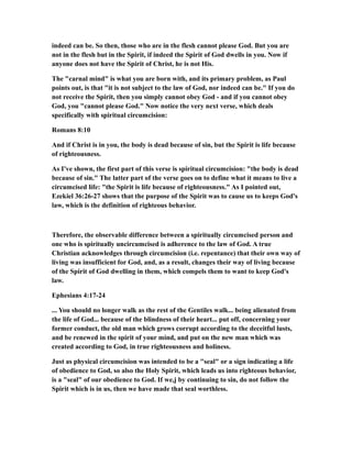 indeed can be. So then, those who are in the flesh cannot please God. But you are
not in the flesh but in the Spirit, if indeed the Spirit of God dwells in you. Now if
anyone does not have the Spirit of Christ, he is not His.
The "carnal mind" is what you are born with, and its primary problem, as Paul
points out, is that "it is not subject to the law of God, nor indeed can be." If you do
not receive the Spirit, then you simply cannot obey God - and if you cannot obey
God, you "cannot please God." Now notice the very next verse, which deals
specifically with spiritual circumcision:
Romans 8:10
And if Christ is in you, the body is dead because of sin, but the Spirit is life because
of righteousness.
As I've shown, the first part of this verse is spiritual circumcision: "the body is dead
because of sin." The latter part of the verse goes on to define what it means to live a
circumcised life: "the Spirit is life because of righteousness." As I pointed out,
Ezekiel 36:26-27 shows that the purpose of the Spirit was to cause us to keeps God's
law, which is the definition of righteous behavior.
Therefore, the observable difference between a spiritually circumcised person and
one who is spiritually uncircumcised is adherence to the law of God. A true
Christian acknowledges through circumcision (i.e. repentance) that their own way of
living was insufficient for God, and, as a result, changes their way of living because
of the Spirit of God dwelling in them, which compels them to want to keep God's
law.
Ephesians 4:17-24
... You should no longer walk as the rest of the Gentiles walk... being alienated from
the life of God... because of the blindness of their heart... put off, concerning your
former conduct, the old man which grows corrupt according to the deceitful lusts,
and be renewed in the spirit of your mind, and put on the new man which was
created according to God, in true righteousness and holiness.
Just as physical circumcision was intended to be a "seal" or a sign indicating a life
of obedience to God, so also the Holy Spirit, which leads us into righteous behavior,
is a "seal" of our obedience to God. If we,j by continuing to sin, do not follow the
Spirit which is in us, then we have made that seal worthless.
 