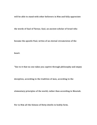 will be able to stand with other believers in Him and fully appreciate
the words of Saul of Tarsus. Saul, an ancient scholar of Israel who
became the apostle Paul, writes of an eternal circumcision of the
heart:
"See to it that no one takes you captive through philosophy and empty
deception, according to the tradition of men, according to the
elementary principles of the world, rather than according to Messiah.
For in Him all the fulness of Deity dwells in bodily form.
 