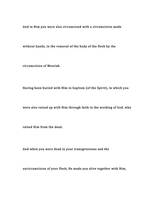 And in Him you were also circumcised with a circumcision made
without hands, in the removal of the body of the flesh by the
circumcision of Messiah.
Having been buried with Him in baptism (of the Spirit), in which you
were also raised up with Him through faith in the working of God, who
raised Him from the dead.
And when you were dead in your transgressions and the
uncircumcision of your flesh, He made you alive together with Him,
 
