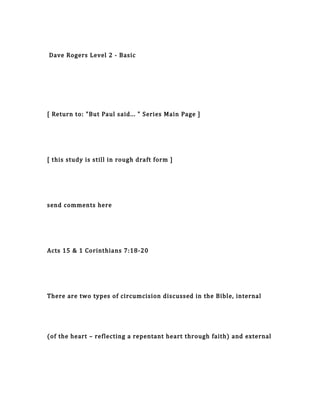 Dave Rogers Level 2 - Basic
[ Return to: "But Paul said... " Series Main Page ]
[ this study is still in rough draft form ]
send comments here
Acts 15 & 1 Corinthians 7:18-20
There are two types of circumcision discussed in the Bible, internal
(of the heart – reflecting a repentant heart through faith) and external
 