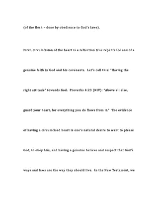 (of the flesh – done by obedience to God's laws).
First, circumcision of the heart is a reflection true repentance and of a
genuine faith in God and his covenants. Let's call this: "Having the
right attitude" towards God. Proverbs 4:23 (NIV): “Above all else,
guard your heart, for everything you do flows from it.” The evidence
of having a circumcised heart is one's natural desire to want to please
God, to obey him, and having a genuine believe and respect that God's
ways and laws are the way they should live. In the New Testament, we
 