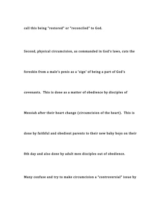 call this being "restored" or "reconciled" to God.
Second, physical circumcision, as commanded in God's laws, cuts the
foreskin from a male’s penis as a 'sign' of being a part of God's
covenants. This is done as a matter of obedience by disciples of
Messiah after their heart change (circumcision of the heart). This is
done by faithful and obedient parents to their new baby boys on their
8th day and also done by adult men disciples out of obedience.
Many confuse and try to make circumcision a “controversial” issue by
 