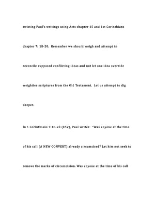 twisting Paul’s writings using Acts chapter 15 and 1st Corinthians
chapter 7: 18-20. Remember we should weigh and attempt to
reconcile supposed conflicting ideas and not let one idea override
weightier scriptures from the Old Testament. Let us attempt to dig
deeper.
In 1 Corinthians 7:18-20 (ESV), Paul writes: “Was anyone at the time
of his call (A NEW CONVERT) already circumcised? Let him not seek to
remove the marks of circumcision. Was anyone at the time of his call
 