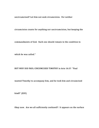 uncircumcised? Let him not seek circumcision. For neither
circumcision counts for anything nor uncircumcision, but keeping the
commandments of God. Each one should remain in the condition in
which he was called.”
BUT WHY DID PAUL CIRCUMCISED TIMOTHY in Acts 16:3? “Paul
wanted Timothy to accompany him, and he took him and circumcised
him…” (ESV)
Okay now. Are we all sufficiently confused?! It appears on the surface
 