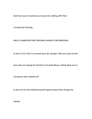 that Paul says circumcision accounts for nothing, BUT Paul
circumcised Timothy.
PAUL IS ARRESTED FOR TEACHING AGAINST CIRCUMCISION.
In Acts 21:21, Paul is arrested upon the charges “that you teach all the
Jews who are among the Gentiles to forsake Moses, telling them not to
circumcise their children …”
In Acts 24:14, Paul defends himself against these false charges by
saying:
 