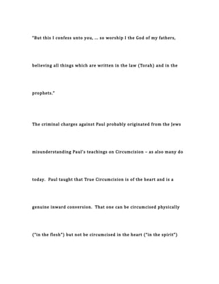 “But this I confess unto you, ... so worship I the God of my fathers,
believing all things which are written in the law (Torah) and in the
prophets.”
The criminal charges against Paul probably originated from the Jews
misunderstanding Paul’s teachings on Circumcision – as also many do
today. Paul taught that True Circumcision is of the heart and is a
genuine inward conversion. That one can be circumcised physically
(“in the flesh”) but not be circumcised in the heart (“in the spirit”)
 