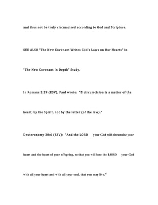 and thus not be truly circumcised according to God and Scripture.
SEE ALSO “The New Covenant Writes God’s Laws on Our Hearts” in
“The New Covenant In Depth” Study.
In Romans 2:29 (ESV), Paul wrote: “… circumcision is a matter of the
heart, by the Spirit, not by the letter (of the law).”
Deuteronomy 30:6 (ESV): “And the LORD your God will circumcise your
heart and the heart of your offspring, so that you will love the LORD your God
with all your heart and with all your soul, that you may live.”
 