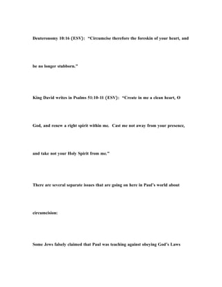 Deuteronomy 10:16 (ESV): “Circumcise therefore the foreskin of your heart, and
be no longer stubborn.”
King David writes in Psalms 51:10-11 (ESV): “Create in me a clean heart, O
God, and renew a right spirit within me. Cast me not away from your presence,
and take not your Holy Spirit from me.”
There are several separate issues that are going on here in Paul’s world about
circumcision:
Some Jews falsely claimed that Paul was teaching against obeying God’s Laws
 