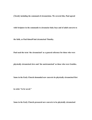 (Torah) including the command of circumcision. We covered this, Paul agreed
with Scripture in the commands to circumcise baby boys and of adult converts to
the faith, as Paul himself had circumcised Timothy.
Paul used the term ‘the circumcised’ as a general reference for those who were
physically circumcised Jews and ‘the uncircumcised’ as those who were Gentiles.
Some in the Early Church demanded new converts be physically circumcised first
in order “to be saved.”
Some in the Early Church pressured new converts to be physically circumcised
 