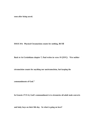 soon after being saved.
ISSUE #4: Physical Circumcision counts for nothing, BUT…
Back to 1st Corinthians chapter 7, Paul writes in verse 19 (ESV): “For neither
circumcision counts for anything nor uncircumcision, but keeping the
commandments of God.”
In Genesis 17:9-14, God’s commandment is to circumcise all adult male converts
and baby boys on their 8th day. So what is going on here?
 