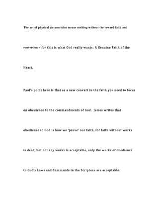 The act of physical circumcision means nothing without the inward faith and
conversion – for this is what God really wants: A Genuine Faith of the
Heart.
Paul’s point here is that as a new convert in the faith you need to focus
on obedience to the commandments of God. James writes that
obedience to God is how we ‘prove’ our faith, for faith without works
is dead, but not any works is acceptable, only the works of obedience
to God’s Laws and Commands in the Scripture are acceptable.
 