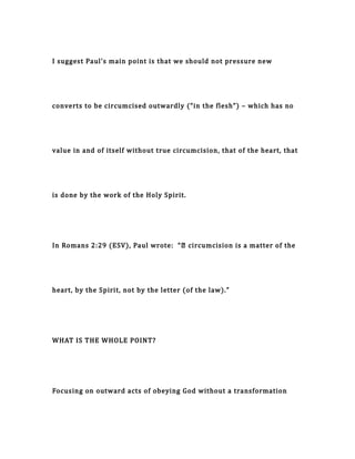I suggest Paul’s main point is that we should not pressure new
converts to be circumcised outwardly (“in the flesh”) – which has no
value in and of itself without true circumcision, that of the heart, that
is done by the work of the Holy Spirit.
In Romans 2:29 (ESV), Paul wrote: “… circumcision is a matter of the
heart, by the Spirit, not by the letter (of the law).”
WHAT IS THE WHOLE POINT?
Focusing on outward acts of obeying God without a transformation
 