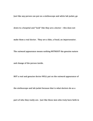 Just like any person can put on a stethoscope and white lab jacket, go
down to a hospital and “look” like they are a doctor – this does not
make them a real doctor. They are a fake, a fraud, an impersonator.
The outward appearance means nothing WITHOUT the genuine nature
and change of the person inside.
BUT a real and genuine doctor WILL put on the outward appearance of
the stethoscope and lab jacket because that is what doctors do as a
part of who they really are. Just like those men who truly have faith in
 