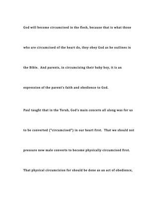 God will become circumcised in the flesh, because that is what those
who are circumcised of the heart do, they obey God as he outlines in
the Bible. And parents, in circumcising their baby boy, it is an
expression of the parent’s faith and obedience to God.
Paul taught that in the Torah, God’s main concern all along was for us
to be converted (“circumcised”) in our heart first. That we should not
pressure new male converts to become physically circumcised first.
That physical circumcision for should be done as an act of obedience,
 