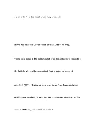 out of faith from the heart, when they are ready.
ISSUE #3: Physical Circumcision TO BE SAVED? No Way.
There were some in the Early Church who demanded new converts to
the faith be physically circumcised first in order to be saved.
Acts 15:1 (ESV): “But some men came down from Judea and were
teaching the brothers, ‘Unless you are circumcised according to the
custom of Moses, you cannot be saved.’”
 