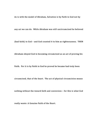As is with the model of Abraham, Salvation is by Faith in God not by
any act we can do. While Abraham was still uncircumcised he believed
(had faith) in God – and God counted it to him as righteousness. THEN
Abraham obeyed God in becoming circumcised as an act of proving his
Faith. For it is by Faith in God he proved he became had truly been
circumcised, that of the heart. The act of physical circumcision means
nothing without the inward faith and conversion – for this is what God
really wants: A Genuine Faith of the Heart.
 