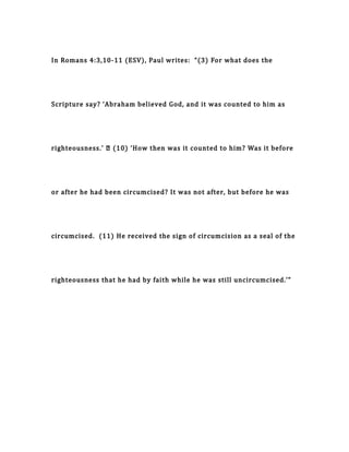 In Romans 4:3,10-11 (ESV), Paul writes: “(3) For what does the
Scripture say? ‘Abraham believed God, and it was counted to him as
righteousness.’ … (10) ‘How then was it counted to him? Was it before
or after he had been circumcised? It was not after, but before he was
circumcised. (11) He received the sign of circumcision as a seal of the
righteousness that he had by faith while he was still uncircumcised.’”
 