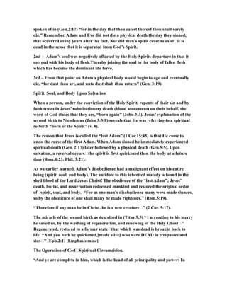 spoken of in (Gen.2:17) “for in the day that thou eatest thereof thou shalt surely
die.” Remember, Adam and Eve did not die a physical death the day they sinned,
that occurred many years after the fact. Nor did man’s spirit cease to exist…it is
dead in the sense that it is separated from God’s Spirit.
2nd – Adam’s soul was negatively affected by the Holy Spirits departure in that it
merged with his body of flesh.Thereby joining the soul to the body of fallen flesh
which has become the dominant life force.
3rd – From that point on Adam’s physical body would begin to age and eventually
die, “for dust thou art, and unto dust shalt thou return” (Gen. 3:19)
Spirit, Soul, and Body Upon Salvation
When a person, under the conviction of the Holy Spirit, repents of their sin and by
faith trusts in Jesus’ substitutionary death (blood atonement) on their behalf, the
word of God states that they are, “born again” (John 3:3). Jesus’ explanation of the
second birth to Nicodemus (John 3:3-8) reveals that He was referring to a spiritual
re-birth “born of the Spirit” (v. 8).
The reason that Jesus is called the “last Adam” (1 Cor.15:45) is that He came to
undo the curse of the first Adam. When Adam sinned he immediately experienced
spiritual death (Gen. 2:17) later followed by a physical death (Gen.5:5). Upon
salvation, a reversal occurs…the spirit is first quickened then the body at a future
time (Rom.8:23, Phil. 3:21).
As we earlier learned, Adam’s disobedience had a malignant effect on his entire
being (spirit, soul, and body). The antidote to this inherited malady is found in the
shed blood of the Lord Jesus Christ! The obedience of the “last Adam”; Jesus’
death, burial, and resurrection redeemed mankind and restored the original order
of…spirit, soul, and body. “For as one man’s disobedience many were made sinners,
so by the obedience of one shall many be made righteous.” (Rom.5:19).
“Therefore if any man be in Christ, he is a new creature…” (2 Cor. 5:17).
The miracle of the second birth as described in (Titus 3:5) “…according to his mercy
he saved us, by the washing of regeneration, and renewing of the Holy Ghost…”
Regenerated, restored to a former state…that which was dead is brought back to
life! “And you hath he quickened,[made alive] who were DEAD in trespasses and
sins…” (Eph.2:1) [Emphasis mine]
The Operation of God…Spiritual Circumcision.
“And ye are complete in him, which is the head of all principality and power: In
 