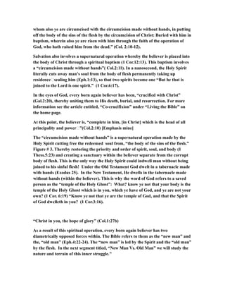 whom also ye are circumcised with the circumcision made without hands, in putting
off the body of the sins of the flesh by the circumcision of Christ: Buried with him in
baptism, wherein also ye are risen with him through the faith of the operation of
God, who hath raised him from the dead.” (Col. 2:10-12).
Salvation also involves a supernatural operation whereby the believer is placed into
the body of Christ through a spiritual baptism (1 Cor.12:13). This baptism involves
a “circumcision made without hands”( Col.2:11). In a nanosecond, the Holy Spirit
literally cuts away man’s soul from the body of flesh permanently taking up
residence…sealing him (Eph.1:13), so that two spirits become one “But he that is
joined to the Lord is one spirit.” (1 Cor.6:17).
In the eyes of God, every born again believer has been, “crucified with Christ”
(Gal.2:20), thereby uniting them to His death, burial, and resurrection. For more
information see the article entitled, “Co-crucifixion” under “Living the Bible” on
the home page.
At this point, the believer is, “complete in him, [in Christ] which is the head of all
principality and power…”(Col.2:10) [Emphasis mine]
The “circumcision made without hands” is a supernatural operation made by the
Holy Spirit cutting free the redeemed soul from, “the body of the sins of the flesh.”
Figure # 3. Thereby restoring the priority and order of spirit, soul, and body (1
Thess.5:23) and creating a sanctuary within the believer separate from the corrupt
body of flesh. This is the only way the Holy Spirit could indwell man without being
joined to his sinful flesh! Under the Old Testament God dwelt in a tabernacle made
with hands (Exodus 25). In the New Testament, He dwells in the tabernacle made
without hands (within the believer). This is why the word of God refers to a saved
person as the “temple of the Holy Ghost”: What? know ye not that your body is the
temple of the Holy Ghost which is in you, which ye have of God, and ye are not your
own? (1 Cor. 6:19) “Know ye not that ye are the temple of God, and that the Spirit
of God dwelleth in you? (1 Cor.3:16).
“Christ in you, the hope of glory” (Col.1:27b)
As a result of this spiritual operation, every born again believer has two
diametrically opposed forces within. The Bible refers to them as the “new man” and
the, “old man” (Eph.4:22-24). The “new man” is led by the Spirit and the “old man”
by the flesh. In the next segment titled, “New Man Vs. Old Man” we will study the
nature and terrain of this inner struggle."
 